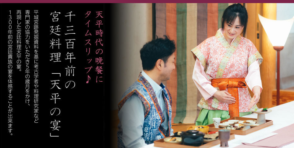 平安時代の晩餐にタイムスリップ♪千三百年前の宮廷料理「天平の宴」平城宮跡発掘資料を基に考古学者や料理研究家など専門家の協力をいただき５年の歳月をかけ、再現した宮廷料理天平の宴。１３００年前の宮廷貴族の宴を体感することが出来ます。